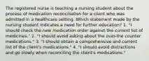 The registered nurse is teaching a nursing student about the process of medication reconciliation for a client who was admitted in a healthcare setting. Which statement made by the nursing student indicates a need for further education? 1. "I should check the new medication order against the current list of medicines." 2. "I should avoid asking about the over-the counter medications." 3. "I should obtain a comprehensive and current list of the client's medications." 4. "I should avoid distractions and go slowly when reconciling the client's medications."