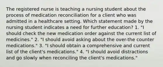 The registered nurse is teaching a nursing student about the process of medication reconciliation for a client who was admitted in a healthcare setting. Which statement made by the nursing student indicates a need for further education? 1. "I should check the new medication order against the current list of medicines." 2. "I should avoid asking about the over-the counter medications." 3. "I should obtain a comprehensive and current list of the client's medications." 4. "I should avoid distractions and go slowly when reconciling the client's medications."