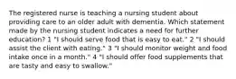 The registered nurse is teaching a nursing student about providing care to an older adult with dementia. Which statement made by the nursing student indicates a need for further education? 1 "I should serve food that is easy to eat." 2 "I should assist the client with eating." 3 "I should monitor weight and food intake once in a month." 4 "I should offer food supplements that are tasty and easy to swallow."