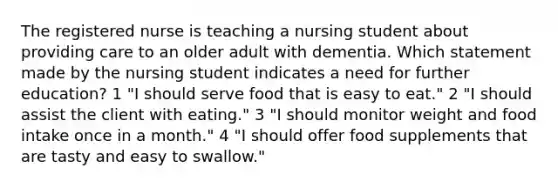 The registered nurse is teaching a nursing student about providing care to an older adult with dementia. Which statement made by the nursing student indicates a need for further education? 1 "I should serve food that is easy to eat." 2 "I should assist the client with eating." 3 "I should monitor weight and food intake once in a month." 4 "I should offer food supplements that are tasty and easy to swallow."