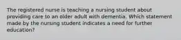 The registered nurse is teaching a nursing student about providing care to an older adult with dementia. Which statement made by the nursing student indicates a need for further education?