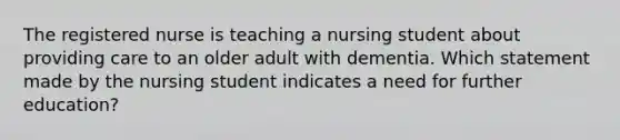 The registered nurse is teaching a nursing student about providing care to an older adult with dementia. Which statement made by the nursing student indicates a need for further education?