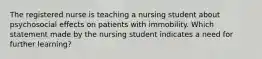 The registered nurse is teaching a nursing student about psychosocial effects on patients with immobility. Which statement made by the nursing student indicates a need for further learning?