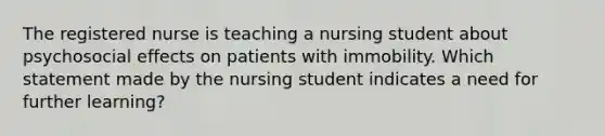 The registered nurse is teaching a nursing student about psychosocial effects on patients with immobility. Which statement made by the nursing student indicates a need for further learning?