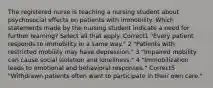 The registered nurse is teaching a nursing student about psychosocial effects on patients with immobility. Which statements made by the nursing student indicate a need for further learning? Select all that apply. Correct1 "Every patient responds to immobility in a same way." 2 "Patients with restricted mobility may have depression." 3 "Impaired mobility can cause social isolation and loneliness." 4 "Immobilization leads to emotional and behavioral responses." Correct5 "Withdrawn patients often want to participate in their own care."