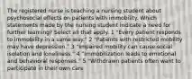 The registered nurse is teaching a nursing student about psychosocial effects on patients with immobility. Which statements made by the nursing student indicate a need for further learning? Select all that apply. 1 "Every patient responds to immobility in a same way." 2 "Patients with restricted mobility may have depression." 3 "Impaired mobility can cause social isolation and loneliness." 4 "Immobilization leads to emotional and behavioral responses." 5 "Withdrawn patients often want to participate in their own care