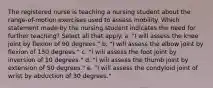 The registered nurse is teaching a nursing student about the range-of-motion exercises used to assess mobility. Which statement made by the nursing student indicates the need for further teaching? Select all that apply. a. "I will assess the knee joint by flexion of 90 degrees." b. "I will assess the elbow joint by flexion of 150 degrees." c. "I will assess the foot joint by inversion of 10 degrees." d. "I will assess the thumb joint by extension of 50 degrees." e. "I will assess the condyloid joint of wrist by abduction of 30 degrees."