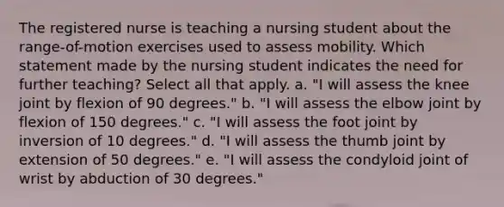 The registered nurse is teaching a nursing student about the range-of-motion exercises used to assess mobility. Which statement made by the nursing student indicates the need for further teaching? Select all that apply. a. "I will assess the knee joint by flexion of 90 degrees." b. "I will assess the elbow joint by flexion of 150 degrees." c. "I will assess the foot joint by inversion of 10 degrees." d. "I will assess the thumb joint by extension of 50 degrees." e. "I will assess the condyloid joint of wrist by abduction of 30 degrees."