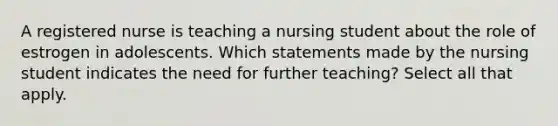 A registered nurse is teaching a nursing student about the role of estrogen in adolescents. Which statements made by the nursing student indicates the need for further teaching? Select all that apply.