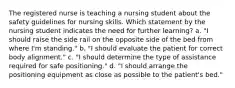 The registered nurse is teaching a nursing student about the safety guidelines for nursing skills. Which statement by the nursing student indicates the need for further learning? a. "I should raise the side rail on the opposite side of the bed from where I'm standing." b. "I should evaluate the patient for correct body alignment." c. "I should determine the type of assistance required for safe positioning." d. "I should arrange the positioning equipment as close as possible to the patient's bed."