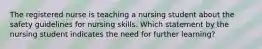 The registered nurse is teaching a nursing student about the safety guidelines for nursing skills. Which statement by the nursing student indicates the need for further learning?