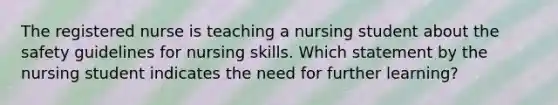 The registered nurse is teaching a nursing student about the safety guidelines for nursing skills. Which statement by the nursing student indicates the need for further learning?