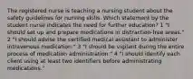 The registered nurse is teaching a nursing student about the safety guidelines for nursing skills. Which statement by the student nurse indicates the need for further education? 1 "I should set up and prepare medications in distraction-free areas." 2 "I should advise the certified medical assistant to administer intravenous medication." 3 "I should be vigilant during the entire process of medication administration." 4 "I should identify each client using at least two identifiers before administrating medications."