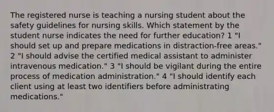 The registered nurse is teaching a nursing student about the safety guidelines for nursing skills. Which statement by the student nurse indicates the need for further education? 1 "I should set up and prepare medications in distraction-free areas." 2 "I should advise the certified medical assistant to administer intravenous medication." 3 "I should be vigilant during the entire process of medication administration." 4 "I should identify each client using at least two identifiers before administrating medications."