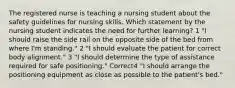 The registered nurse is teaching a nursing student about the safety guidelines for nursing skills. Which statement by the nursing student indicates the need for further learning? 1 "I should raise the side rail on the opposite side of the bed from where I'm standing." 2 "I should evaluate the patient for correct body alignment." 3 "I should determine the type of assistance required for safe positioning." Correct4 "I should arrange the positioning equipment as close as possible to the patient's bed."