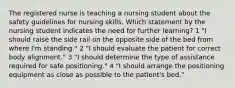 The registered nurse is teaching a nursing student about the safety guidelines for nursing skills. Which statement by the nursing student indicates the need for further learning? 1 "I should raise the side rail on the opposite side of the bed from where I'm standing." 2 "I should evaluate the patient for correct body alignment." 3 "I should determine the type of assistance required for safe positioning." 4 "I should arrange the positioning equipment as close as possible to the patient's bed."