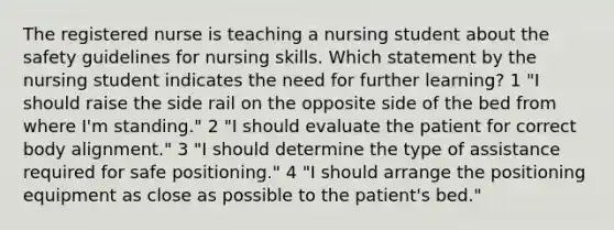 The registered nurse is teaching a nursing student about the safety guidelines for nursing skills. Which statement by the nursing student indicates the need for further learning? 1 "I should raise the side rail on the opposite side of the bed from where I'm standing." 2 "I should evaluate the patient for correct body alignment." 3 "I should determine the type of assistance required for safe positioning." 4 "I should arrange the positioning equipment as close as possible to the patient's bed."