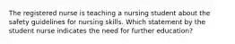 The registered nurse is teaching a nursing student about the safety guidelines for nursing skills. Which statement by the student nurse indicates the need for further education?