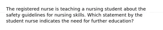 The registered nurse is teaching a nursing student about the safety guidelines for nursing skills. Which statement by the student nurse indicates the need for further education?