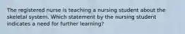 The registered nurse is teaching a nursing student about the skeletal system. Which statement by the nursing student indicates a need for further learning?