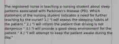 The registered nurse is teaching a nursing student about sleep patterns associated with Parkinson's disease (PD). Which statement of the nursing student indicates a need for further teaching by the nurse? 1.) "I will assess the sleeping habits of the patient." 2.) "I will inform the patient that driving is not dangerous." 3.) "I will provide a good sleep environment for the patient." 4.) "I will attempt to keep the patient awake during the day."