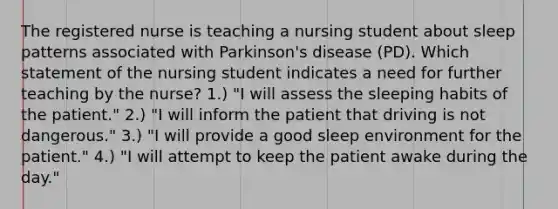 The registered nurse is teaching a nursing student about sleep patterns associated with Parkinson's disease (PD). Which statement of the nursing student indicates a need for further teaching by the nurse? 1.) "I will assess the sleeping habits of the patient." 2.) "I will inform the patient that driving is not dangerous." 3.) "I will provide a good sleep environment for the patient." 4.) "I will attempt to keep the patient awake during the day."