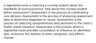 A registered nurse is teaching a nursing student about the standards of nursing practice. How would the nursing student define assessment? Assessment is the process of coordinating care delivery. Assessment is the process of analyzing assessment data to determine diagnoses or issues. Assessment is the process of collecting comprehensive data pertinent to the client's health and/or situation. Assessment is the process where a registered nurse provides consultation to influence an identified plan, enhances the abilities of other caregivers, and effects change.