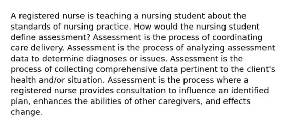 A registered nurse is teaching a nursing student about the standards of nursing practice. How would the nursing student define assessment? Assessment is the process of coordinating care delivery. Assessment is the process of analyzing assessment data to determine diagnoses or issues. Assessment is the process of collecting comprehensive data pertinent to the client's health and/or situation. Assessment is the process where a registered nurse provides consultation to influence an identified plan, enhances the abilities of other caregivers, and effects change.