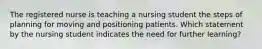 The registered nurse is teaching a nursing student the steps of planning for moving and positioning patients. Which statement by the nursing student indicates the need for further learning?