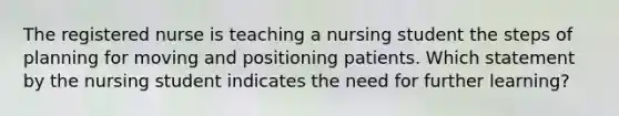 The registered nurse is teaching a nursing student the steps of planning for moving and positioning patients. Which statement by the nursing student indicates the need for further learning?