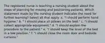 The registered nurse is teaching a nursing student about the steps of planning for moving and positioning patients. Which statement made by the nursing student indicates the need for further learning? Select all that apply. a. "I should perform hand hygiene." b. " I should place all pillows on the bed." c. "I should collect appropriate equipment." d. "I should explain the procedure to the patient." e. "I should keep the level of the bed in a low position." f. "I should close the room door and bedside curtains."