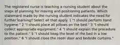 The registered nurse is teaching a nursing student about the steps of planning for moving and positioning patients. Which statement made by the nursing student indicates the need for further learning? Select all that apply. 1 "I should perform hand hygiene." 2 "I should place all pillows on the bed." 3 "I should collect appropriate equipment." 4 "I should explain the procedure to the patient." 5 "I should keep the level of the bed in a low position." 6 "I should close the room door and bedside curtains."