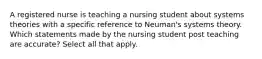 A registered nurse is teaching a nursing student about systems theories with a specific reference to Neuman's systems theory. Which statements made by the nursing student post teaching are accurate? Select all that apply.