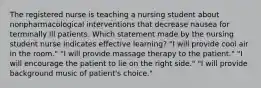 The registered nurse is teaching a nursing student about nonpharmacological interventions that decrease nausea for terminally ill patients. Which statement made by the nursing student nurse indicates effective learning? "I will provide cool air in the room." "I will provide massage therapy to the patient." "I will encourage the patient to lie on the right side." "I will provide background music of patient's choice."