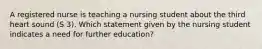 A registered nurse is teaching a nursing student about the third heart sound (S 3). Which statement given by the nursing student indicates a need for further education?