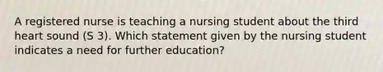 A registered nurse is teaching a nursing student about the third heart sound (S 3). Which statement given by the nursing student indicates a need for further education?