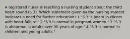 A registered nurse is teaching a nursing student about the third heart sound (S 3). Which statement given by the nursing student indicates a need for further education? 1 "S 3 is heard in clients with heart failure." 2 "S 3 is normal in pregnant women." 3 "S 3 is abnormal in adults over 30 years of age." 4 "S 3 is normal in children and young adults."