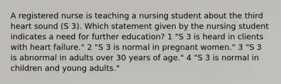 A registered nurse is teaching a nursing student about the third heart sound (S 3). Which statement given by the nursing student indicates a need for further education? 1 "S 3 is heard in clients with heart failure." 2 "S 3 is normal in pregnant women." 3 "S 3 is abnormal in adults over 30 years of age." 4 "S 3 is normal in children and young adults."