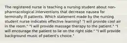 The registered nurse is teaching a nursing student about non-pharmacological interventions that decrease nausea for terminally ill patients. Which statement made by the nursing student nurse indicates effective learning? "I will provide cool air in the room." "I will provide massage therapy to the patient." "I will encourage the patient to lie on the right side." "I will provide background music of patient's choice."