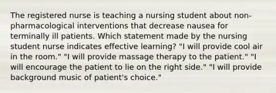 The registered nurse is teaching a nursing student about non-pharmacological interventions that decrease nausea for terminally ill patients. Which statement made by the nursing student nurse indicates effective learning? "I will provide cool air in the room." "I will provide massage therapy to the patient." "I will encourage the patient to lie on the right side." "I will provide background music of patient's choice."