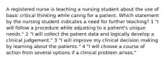 A registered nurse is teaching a nursing student about the use of basic critical thinking while caring for a patient. Which statement by the nursing student indicates a need for further teaching? 1 "I will follow a procedure while adjusting to a patient's unique needs." 2 "I will collect the patient data and logically develop a clinical judgement." 3 "I will improve my clinical decision making by learning about the patients." 4 "I will choose a course of action from several options if a clinical problem arises."