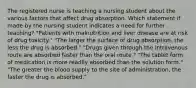 The registered nurse is teaching a nursing student about the various factors that affect drug absorption. Which statement if made by the nursing student indicates a need for further teaching? "Patients with malnutrition and liver disease are at risk of drug toxicity." "The larger the surface of drug absorption, the less the drug is absorbed." "Drugs given through the intravenous route are absorbed faster than the oral route." "The tablet form of medication is more readily absorbed than the solution form." "The greater the blood supply to the site of administration, the faster the drug is absorbed."