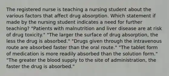 The registered nurse is teaching a nursing student about the various factors that affect drug absorption. Which statement if made by the nursing student indicates a need for further teaching? "Patients with malnutrition and liver disease are at risk of drug toxicity." "The larger the surface of drug absorption, the less the drug is absorbed." "Drugs given through the intravenous route are absorbed faster than the oral route." "The tablet form of medication is more readily absorbed than the solution form." "The greater the blood supply to the site of administration, the faster the drug is absorbed."