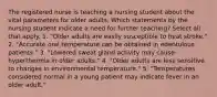 The registered nurse is teaching a nursing student about the vital parameters for older adults. Which statements by the nursing student indicate a need for further teaching? Select all that apply. 1. "Older adults are easily susceptible to heat stroke." 2. "Accurate oral temperature can be obtained in edentulous patients." 3. "Lowered sweat gland activity may cause hyperthermia in older adults." 4. "Older adults are less sensitive to changes in environmental temperature." 5. "Temperatures considered normal in a young patient may indicate fever in an older adult."