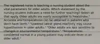 The registered nurse is teaching a nursing student about the vital parameters for older adults. Which statement by the nursing student indicates a need for further teaching? Select all that apply. Older adults are easily susceptible to heatstroke." Accurate oral temperatures can be obtained in patients who don't have teeth." "Lowered sweat gland reactivity may cause hyperthermia in older adults." "Older adults are less sensitive to changes in environmental temperature." "Temperatures considered normal in a young patient may indicate fever in an older adult."