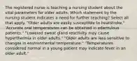 The registered nurse is teaching a nursing student about the vital parameters for older adults. Which statement by the nursing student indicates a need for further teaching? Select all that apply. "Older adults are easily susceptible to heatstroke." 'Accurate oral temperatures can be obtained in edentulous patients." "Lowered sweat gland reactivity may cause hyperthermia in older adults." "Older adults are less sensitive to changes in environmental temperature." "Temperatures considered normal in a young patient may indicate fever in an older adult."