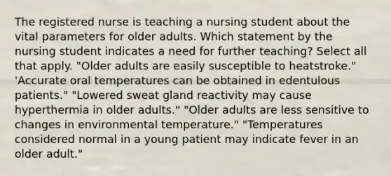 The registered nurse is teaching a nursing student about the vital parameters for older adults. Which statement by the nursing student indicates a need for further teaching? Select all that apply. "Older adults are easily susceptible to heatstroke." 'Accurate oral temperatures can be obtained in edentulous patients." "Lowered sweat gland reactivity may cause hyperthermia in older adults." "Older adults are less sensitive to changes in environmental temperature." "Temperatures considered normal in a young patient may indicate fever in an older adult."