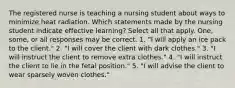 The registered nurse is teaching a nursing student about ways to minimize heat radiation. Which statements made by the nursing student indicate effective learning? Select all that apply. One, some, or all responses may be correct. 1. "I will apply an ice pack to the client." 2. "I will cover the client with dark clothes." 3. "I will instruct the client to remove extra clothes." 4. "I will instruct the client to lie in the fetal position." 5. "I will advise the client to wear sparsely woven clothes."