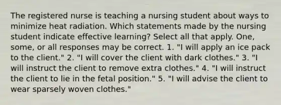 The registered nurse is teaching a nursing student about ways to minimize heat radiation. Which statements made by the nursing student indicate effective learning? Select all that apply. One, some, or all responses may be correct. 1. "I will apply an ice pack to the client." 2. "I will cover the client with dark clothes." 3. "I will instruct the client to remove extra clothes." 4. "I will instruct the client to lie in the fetal position." 5. "I will advise the client to wear sparsely woven clothes."