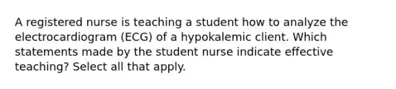 A registered nurse is teaching a student how to analyze the electrocardiogram (ECG) of a hypokalemic client. Which statements made by the student nurse indicate effective teaching? Select all that apply.